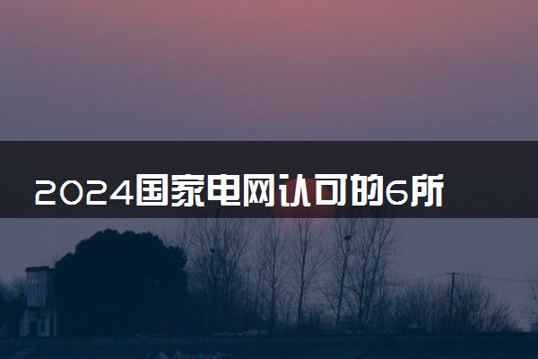 2024国家电网认可的6所学校 哪些大学比较好