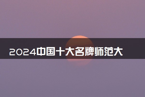 2024中国十大名牌师范大学 哪些院校实力强值得报考