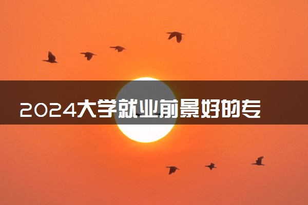 2024大学就业前景好的专业排名 学什么专业最有前途