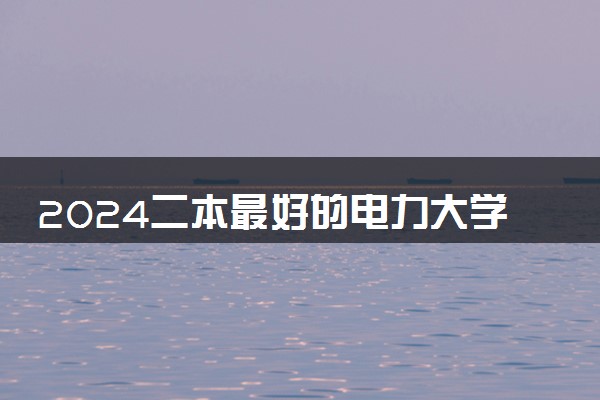 2024二本最好的电力大学 哪些大学就业吃香