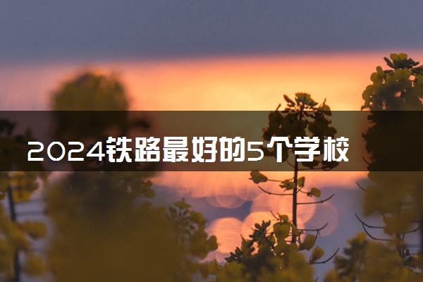 2024铁路最好的5个学校 哪些大学值得报考