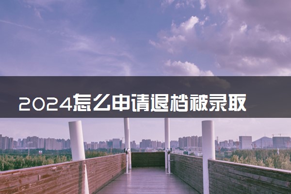 2024怎么申请退档被录取的学校 被录取后能退档吗