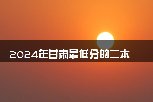 2024年甘肃最低分的二本大学有哪些 哪个值得推荐