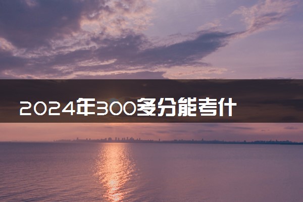 2024年300多分能考什么大学 值得考的院校推荐