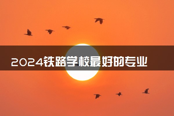 2024铁路学校最好的专业是哪种专业 哪些最吃香