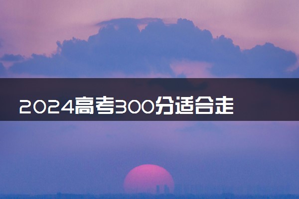 2024高考300分适合走提前批吗 有什么好处坏处