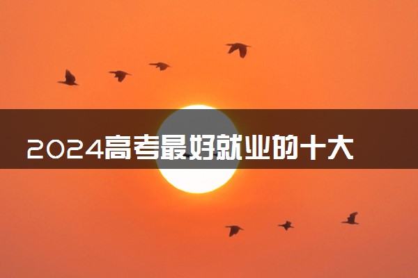 2024高考最好就业的十大专业 哪些最热门吃香