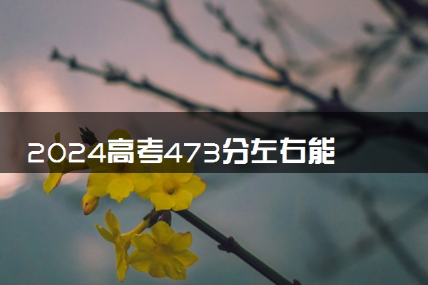 2024高考473分左右能上什么大学 可以报考的院校名单