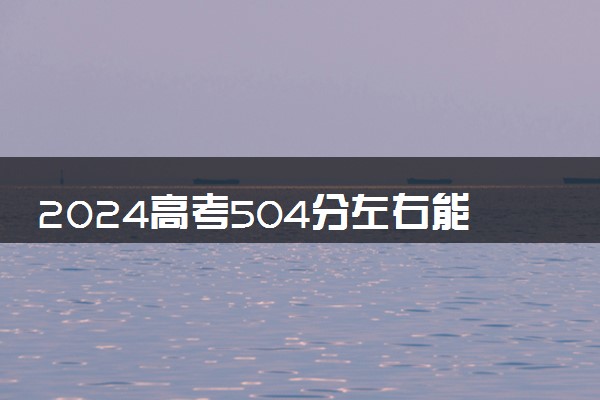 2024高考504分左右能上什么大学 可以报考的院校名单