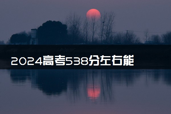 2024高考538分左右能上什么大学 可以报考的院校名单