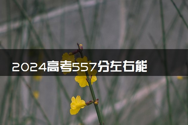 2024高考557分左右能上什么大学 可以报考的院校名单