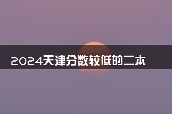 2024天津分数较低的二本大学 哪些院校适合捡漏