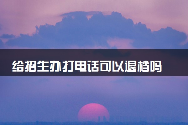 给招生办打电话可以退档吗 退档后还能补录吗