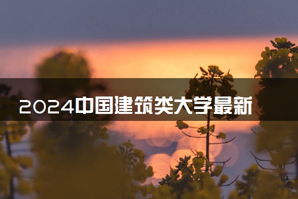 2024中国建筑类大学最新排名 十大建筑类院校排行榜