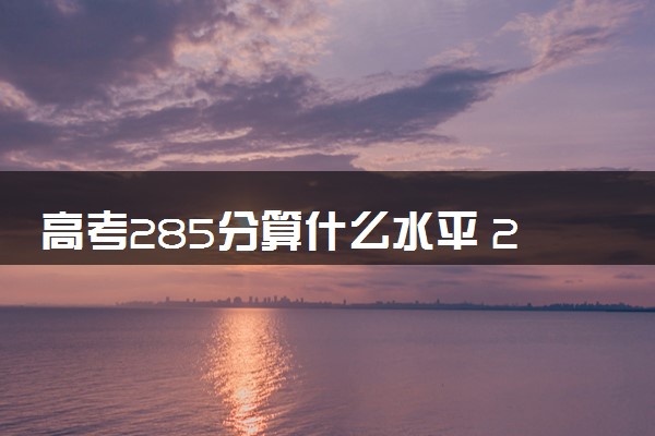 高考285分算什么水平 2024能上哪些大学