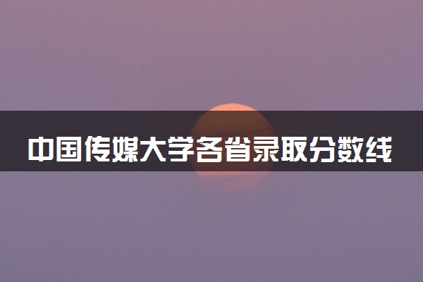 中国传媒大学各省录取分数线及位次 投档最低分是多少(2024年高考参考)