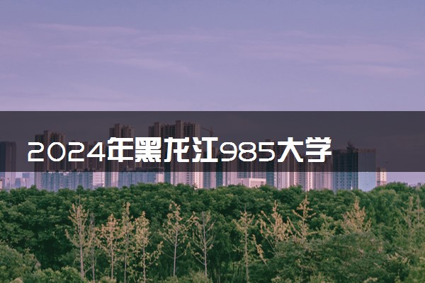 2024年黑龙江985大学排名名单及录取分数线