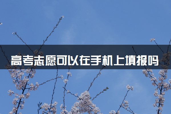 高考志愿可以在手机上填报吗 有什么注意事项