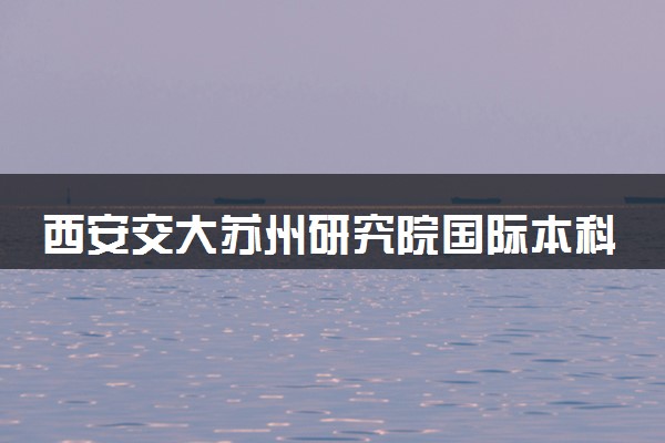 西安交大苏州研究院国际本科申请条件及流程