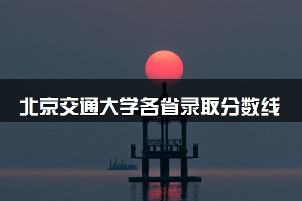 北京交通大学各省录取分数线及位次 投档最低分是多少(2024年高考参考)