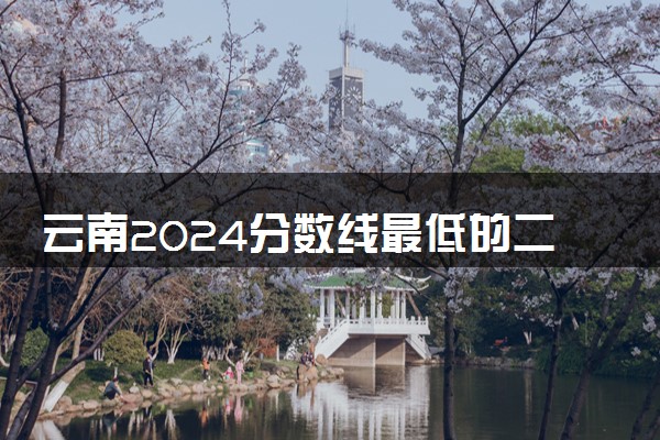 云南2024分数线最低的二本大学 容易捡漏的二本院校推荐