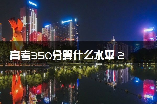 高考350分算什么水平 2024能上哪些大学