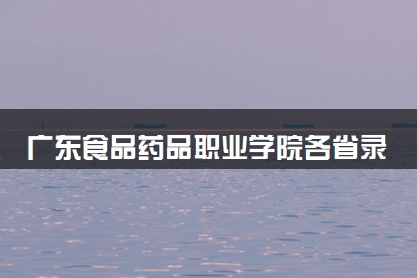 广东食品药品职业学院各省录取分数线及位次 投档最低分是多少(2024年高考参考)