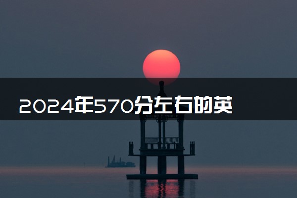 2024年570分左右的英语大学名单 可以报哪些院校