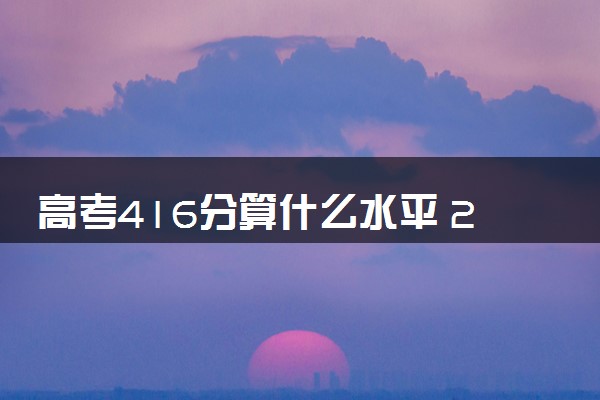 高考416分算什么水平 2024能上哪些大学