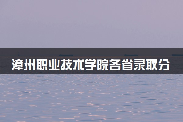 漳州职业技术学院各省录取分数线及位次 投档最低分是多少(2024年高考参考)