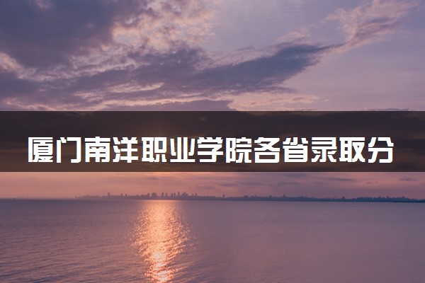 厦门南洋职业学院各省录取分数线及位次 投档最低分是多少(2024年高考参考)