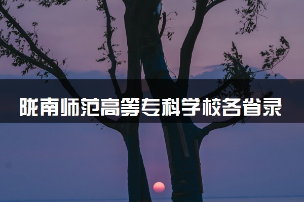 陇南师范高等专科学校各省录取分数线及位次 投档最低分是多少(2024年高考参考)