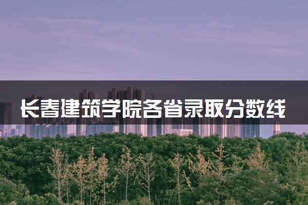 长春建筑学院各省录取分数线及位次 投档最低分是多少(2024年高考参考)