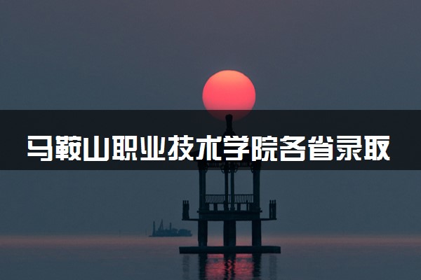 马鞍山职业技术学院各省录取分数线及位次 投档最低分是多少(2024年高考参考)