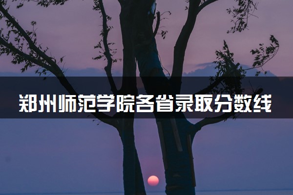 郑州师范学院各省录取分数线及位次 投档最低分是多少(2024年高考参考)