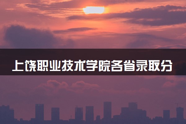 上饶职业技术学院各省录取分数线及位次 投档最低分是多少(2024年高考参考)