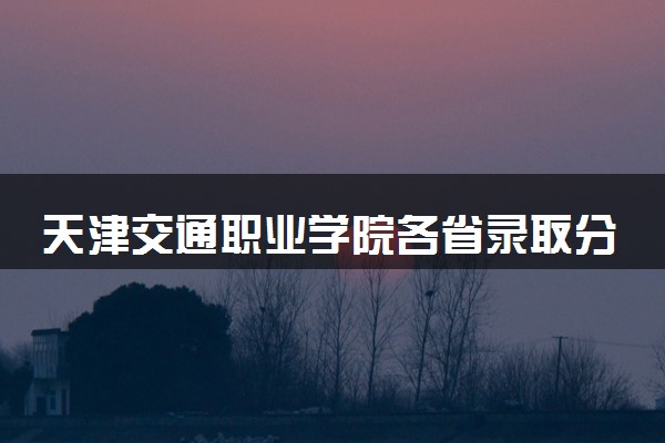 天津交通职业学院各省录取分数线及位次 投档最低分是多少(2024年高考参考)