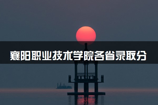 襄阳职业技术学院各省录取分数线及位次 投档最低分是多少(2024年高考参考)