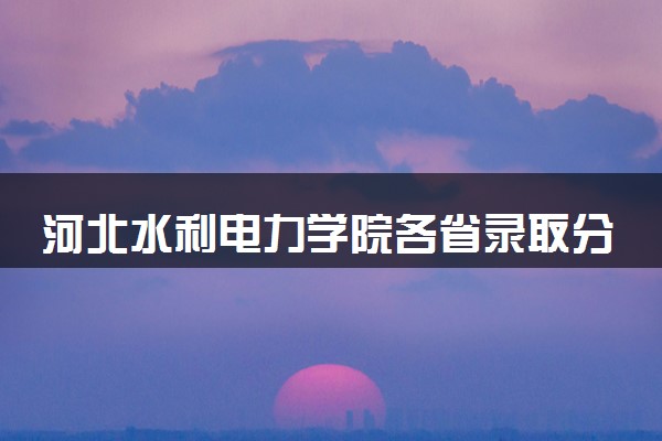 河北水利电力学院各省录取分数线及位次 投档最低分是多少(2024年高考参考)