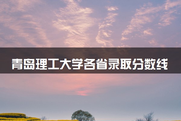 青岛理工大学各省录取分数线及位次 投档最低分是多少(2024年高考参考)