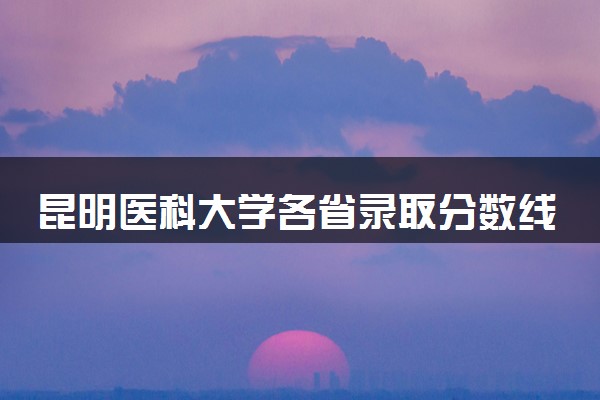 昆明医科大学各省录取分数线及位次 投档最低分是多少(2024年高考参考)