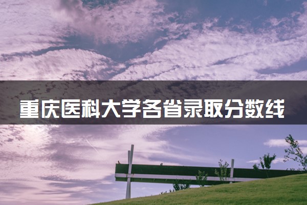 重庆医科大学各省录取分数线及位次 投档最低分是多少(2024年高考参考)