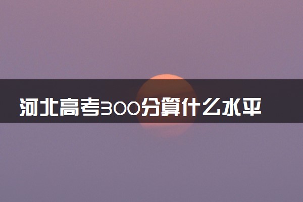 河北高考300分算什么水平 2024能上哪些大学