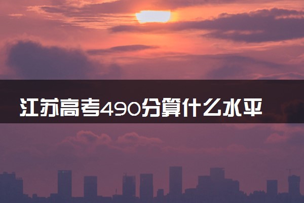 江苏高考490分算什么水平 2024能上哪些大学