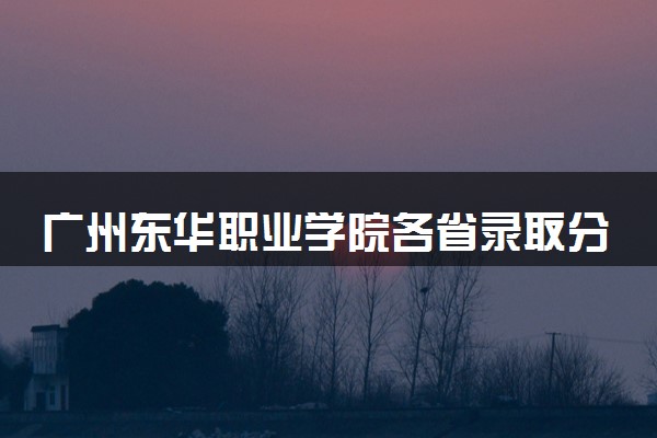 广州东华职业学院各省录取分数线及位次 投档最低分是多少(2024年高考参考)