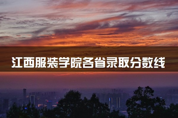 江西服装学院各省录取分数线及位次 投档最低分是多少(2024年高考参考)