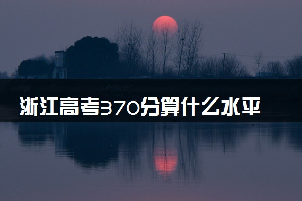 浙江高考370分算什么水平 2024能上哪些大学