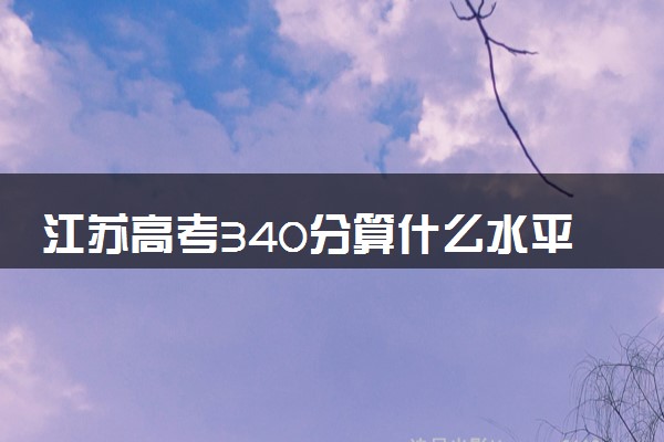 江苏高考340分算什么水平 2024能上哪些大学