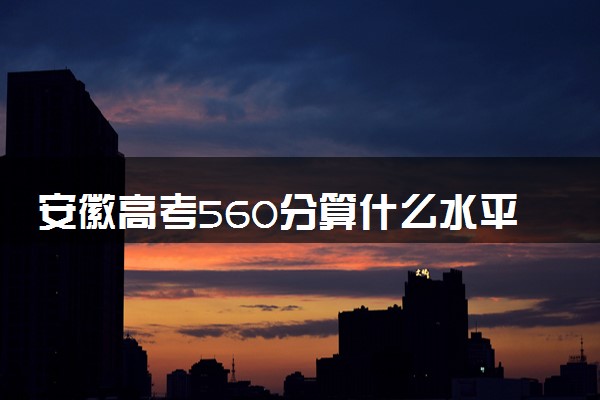 安徽高考560分算什么水平 2024能上哪些大学