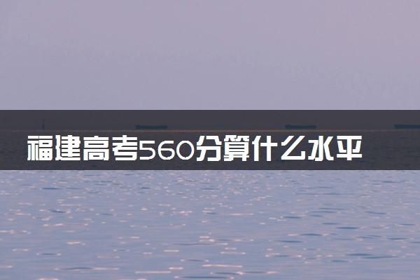 福建高考560分算什么水平 2024能上哪些大学